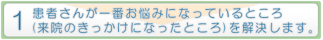 患者さんが一番お悩みになっているところ（来院のきっかけになったところ）を解決します。